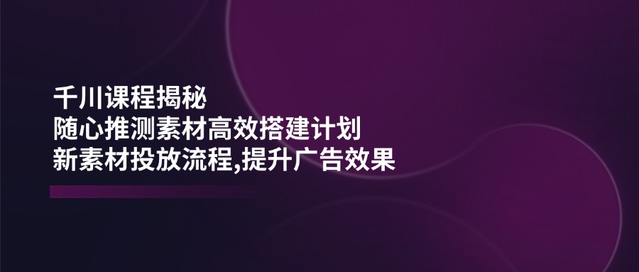 千川课程揭秘：随心推测素材高效搭建计划,新素材投放流程,提升广告效果-陈泽网创-资源网-最新项目分享网
