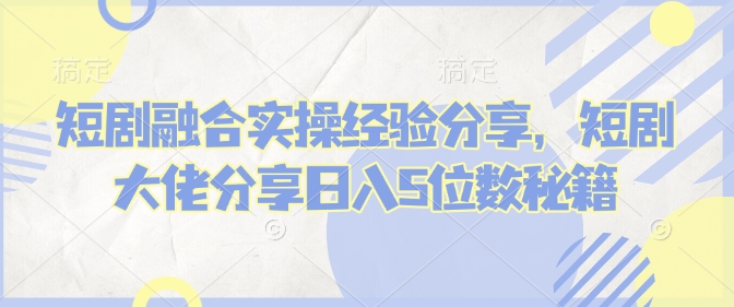 短剧融合实操经验分享，短剧大佬分享日入5位数秘籍