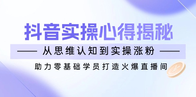 抖音实战心得揭秘，从思维认知到实操涨粉，助力零基础学员打造火爆直播间-陈泽网创-资源网-最新项目分享网