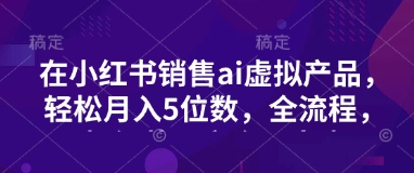 小红书销售ai虚拟产品，轻松月入5位数，全流程，超细节变现过程，完全无卡点-陈泽网创-资源网-最新项目分享网