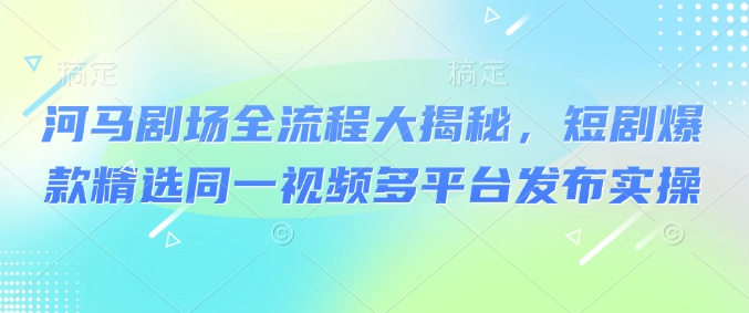 河马剧场全流程大揭秘，短剧爆款精选同一视频多平台发布实操-陈泽网创-资源网-最新项目分享网