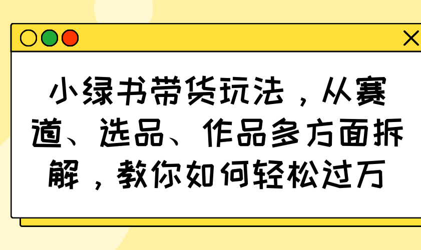 小绿书带货玩法，从赛道、选品、作品多方面拆解，教你如何轻松过万-陈泽网创-资源网-最新项目分享网