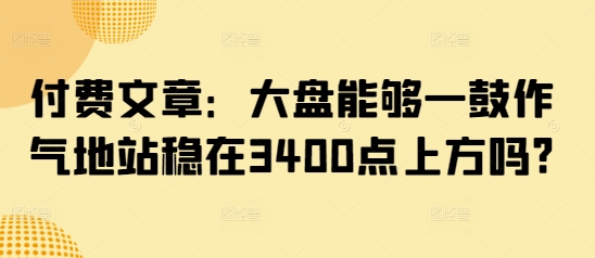 付费文章：大盘能够一鼓作气地站稳在3400点上方吗?-陈泽网创-资源网-最新项目分享网