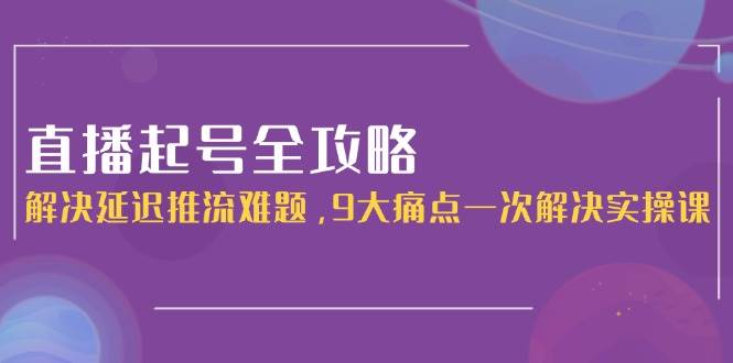 直播起号全攻略：解决延迟推流难题，9大痛点一次解决实操课-陈泽网创-资源网-最新项目分享网